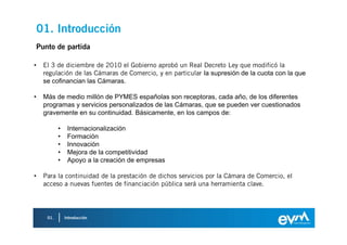 01. Introducción
    Punto de partida

•     El 3 de diciembre de 2010 el Gobierno aprobó un Real Decreto Ley que modificó la
      regulación de las Cámaras de Comercio, y en particular la supresión de la cuota con la que
      se cofinancian las Cámaras.

•     Más de medio millón de PYMES españolas son receptoras, cada año, de los diferentes
      programas y servicios personalizados de las Cámaras, que se pueden ver cuestionados
      gravemente en su continuidad. Básicamente, en los campos de:

             •    Internacionalización
             •    Formación
             •    Innovación
             •    Mejora de la competitividad
             •    Apoyo a la creación de empresas

•     Para la continuidad de la prestación de dichos servicios por la Cámara de Comercio, el
      acceso a nuevas fuentes de financiación pública será una herramienta clave.




       01.       Introducción
 