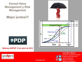 Earned Value
  Management y Risk
    Management

    Mejor juntos!!!




Webinar AEPDP 12 de abril de 2012

                                                     José Moro Melón
                                                     facebook.com/josemoromelon
                                                     linkedin.com/in/josemoro
                                                     gplus.to/josemoro
                                    www.gedpro.com   twitter.com/gedpro
                                                     slideshare.net/gedpro
 