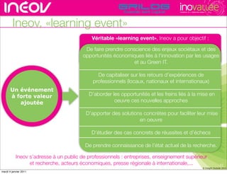 TECHNOPOLE DE L’INNOVATION DURABLE




        Ineov, «learning event»
                                            Véritable «learning event», Ineov a pour objectif :

                                         De faire prendre conscience des enjeux sociétaux et des
                                        opportunités économiques liés à l’innovation rhône-alpes de l’innovati
                                                                            rencontres par les usages
                                                              et au Green IT.

                                              De capitaliser sur les retours d’expériences de
                                            professionnels (locaux, nationaux et internationaux)
       Un événement
       à forte valeur                     D’aborder les opportunités et les freins liés à la mise en
          ajoutée                                    oeuvre ces nouvelles approches

                                         D’apporter des solutions concrètes pour faciliter leur mise
                                                                en oeuvre

                                            D’étudier des cas concrets de réussites et d’échecs

                                         De prendre connaissance de l’état actuel de la recherche.

           Ineov s’adresse à un public de professionnels : entreprises, enseignement supérieur
                 et recherche, acteurs économiques, presse régionale à internationale,...                                               11
                                                                                                                         © Insight Outside 2010
                                                                                                                      © Insight Outside 2010
mardi 4 janvier 2011
 