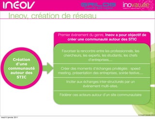 TECHNOPOLE DE L’INNOVATION DURABLE




        Ineov, création de réseau

                       Premier événement du genre, Ineov a pour objectif de
                                                       rencontres rhône-alpes de l’innovati
                            créer une communauté autour des STIC


                         Favoriser la rencontre entre les professionnels, les
                          chercheurs, les experts, les étudiants, les chefs
          Création                         d’entreprises,...
           d’une
        communauté      Créer des moments d’échanges privilégiés : speed
         autour des    meeting, présentation des entreprises, soirée festive,...
            STIC
                            Inciter aux échanges inter-structurels par un
                                        événement multi-sites.

                        Fédérer ces acteurs autour d’un site communautaire



                                                                                                                     12
                                                                                                      © Insight Outside 2010
                                                                                                   © Insight Outside 2010
mardi 4 janvier 2011
 