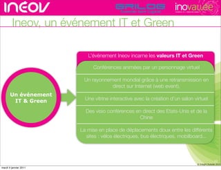 TECHNOPOLE DE L’INNOVATION DURABLE




        Ineov, un événement IT et Green

                          L’événement Ineov incarne les valeurs ITrhône-alpes de l’innovati
                                                          rencontres
                                                                     et Green

                            Conférences animées par un personnage virtuel

                        Un rayonnement mondial grâce à une retransmission en
                                   direct sur Internet (web event).
       Un événement
        IT & Green       Une vitrine interactive avec la création d’un salon virtuel

                         Des visio conférences en direct des Etats-Unis et de la
                                                 Chine

                       La mise en place de déplacements doux entre les différents
                         sites : vélos électriques, bus électriques, mobilboard...



                                                                                                                     13
                                                                                                      © Insight Outside 2010
                                                                                                   © Insight Outside 2010
mardi 4 janvier 2011
 