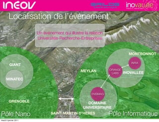 TECHNOPOLE DE L’INNOVATION DURABLE




        Localisation de l’événement
                       Un événement qui illustre la relation
                       Universités-Recherche-Entreprises          rencontres rhône-alpes de l’innovati




                                                                               MONTBONNOT

                                                                                    INRIA
         GIANT
                                                               ORANGE
                                               MEYLAN                   INOVALLEE
                                                                LABS

     MINATEC


                                                     ENSIMAG

        GRENOBLE                                   DOMAINE
                                                 UNIVERSITAIRE

Pôle Nano                     SAINT MARTIN D’HERES             Pôle Informatique                                           15
                                                                                                            © Insight Outside 2010
                                                                                                         © Insight Outside 2010
mardi 4 janvier 2011
 
