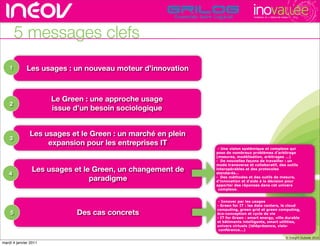 TECHNOPOLE DE L’INNOVATION DURABLE




        5 messages clefs
    1         Les usages : un nouveau moteur d’innovation
                                                                      rencontres rhône-alpes de l’innovati


                       Le Green : une approche usage
    2
                       issue d’un besoin sociologique


               Les usages et le Green : un marché en plein
    3
                    expansion pour les entreprises IT
                                                              - Une vision systémique et complexe qui
                                                             pose de nombreux problèmes d’arbitrage
                                                             (mesures, modélisation, arbitrages …)
                                                             - De nouvelles façons de travailler : un
                                                             mode transverse et collaboratif, des outils
                Les usages et le Green, un changement de     interopérables et des protocoles
   4                                                         standards…
                                paradigme                    - Des méthodes et des outils de mesure,
                                                             d’innovation et d’aide à la décision pour
                                                             apporter des réponses dans cet univers
                                                              complexe.


                                                              - Innover par les usages
                                                             - Green for IT : les data centers, le cloud
                                                             computing, green grid et green computing,
    5                        Des cas concrets                éco-conception et cycle de vie
                                                             - IT for Green : smart energy, ville durable
                                                             et bâtiments intelligents, smart utilities,
                                                             univers virtuels (téléprésence, visio-
                                                              conférence...)
                                                                                                                                 19
                                                                                                                  © Insight Outside 2010
                                                                                                               © Insight Outside 2010
mardi 4 janvier 2011
 