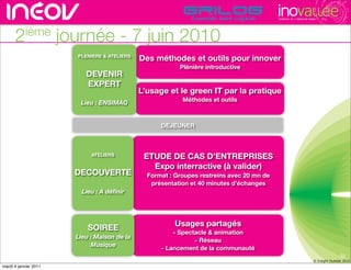 TECHNOPOLE DE L’INNOVATION DURABLE




      2ième            journée - 7 juin 2010
                         PLENIERE & ATELIERS
                                               Des méthodes et outils pour innover
                                                           Plénière introductive
                            DEVENIR
                            EXPERT                                                  rencontres rhône-alpes de l’innovati
                                               L’usage et le green IT par la pratique
                                                            Méthodes et outils
                          Lieu : ENSIMAG


                                                     DEJEUNER



                              ATELIERS          ETUDE DE CAS D’ENTREPRISES
                                                  Expo interractive (à valider)
                         DECOUVERTE              Format : Groupes restreins avec 20 mn de
                                                  présentation et 40 minutes d’échanges
                           Lieu : A déﬁnir




                                                          Usages partagés
                             SOIREE                      - Spectacle & animation
                         Lieu : Maison de la
                                                                - Réseau
                              Musique
                                                     - Lancement de la communauté
                                                                                                                                             22
                                                                                                                              © Insight Outside 2010
                                                                                                                           © Insight Outside 2010
mardi 4 janvier 2011
 