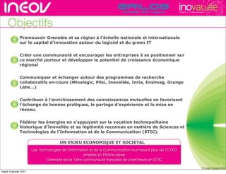 TECHNOPOLE DE L’INNOVATION DURABLE




                             Objectifs
                                                                Promouvoir Grenoble et sa région à l’échelle nationale et internationale
                                                                sur le capital d’innovation autour du logiciel et du green IT
hône-alpes de l’innovation




                             rencontres rhône-alpes de l’innovation




                                                                Créer une communauté et encourager les entreprises à se positionner surrhône-alpes de l’innovati
                                                                                                                                rencontres
hône-alpes de l’innovation                                      ce marché porteur et développer le potentiel de croissance économique
                                                                régional
                             rencontres rhône-alpes de l’innovation




                                                                Communiquer et échanger autour des programmes de recherche
hône-alpes de l’innovation
                                                                collaboratifs en-cours (Minalogic, Pilsi, Inovallée, Inria, Ensimag, Orange
                                                                Labs...)
                             rencontres rhône-alpes de l’innovation




                                                                Contribuer à l’enrichissement des connaissances mutuelles en favorisant
hône-alpes de l’innovation
                                                                l’échange de bonnes pratiques, le partage d’expérience et la mise en
                                                                réseau.
                             rencontres rhône-alpes de l’innovation




                                                                Fédérer les énergies en s’appuyant sur la vocation technopolitaine
hône-alpes de l’innovation
                                                                historique d’Inovallée et sa légitimité reconnue en matière de Sciences et
                                                                Technologies de l’Information et de la Communication (STIC).
                             rencontres rhône-alpes de l’innovation




                                                                                      UN ENJEU ECONOMIQUE ET SOCIETAL
                                                                      Les Technologies de l’Information et de la Communication fournissent plus de 70 000
                                                                                                    emplois en Rhône-Alpes
                                                                              Grenoble est la 1ière communauté française de chercheurs en STIC
                                                                                                                                                                                                               3
                                                                                                                                                                                              © Insight Outside 2010
                                                                                                                                                                                           © Insight Outside 2010
      mardi 4 janvier 2011
 