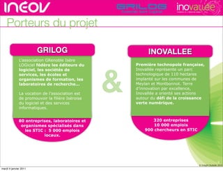 TECHNOPOLE DE L’INNOVATION DURABLE




    Porteurs du projet

                       GRILOG                              INOVALLEE de l’innovati
                                                              rencontres rhône-alpes
              L’association GRenoble Isère




                                                  &
              LOGiciel fédère les éditeurs du         Première technopole française,
              logiciel, les sociétés de               Inovallée représente un parc
              services, les écoles et                 technologique de 110 hectares
              organismes de formation, les            implanté sur les communes de
              laboratoires de recherche...            Meylan et Montbonnot. Terre
                                                      d’innovation par excellence,
              La vocation de l’association est        Inovallée a orienté ses actions
              de promouvoir la filière Isèroise       autour du défi de la croissance
              du logiciel et des services             verte numérique.
              informatiques.


              80 entreprises, laboratoires et                320 entreprises
               organismes spécialisés dans                    10 000 emplois
                 les STIC : 5 000 emplois                 900 chercheurs en STIC
                          locaux.




                                                                                                                           4
                                                                                                          © Insight Outside 2010
                                                                                                       © Insight Outside 2010
mardi 4 janvier 2011
 