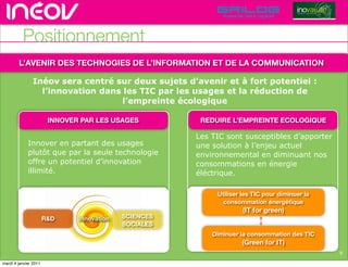 TECHNOPOLE DE L’INNOVATION DURABLE




          Positionnement
        L’AVENIR DES TECHNOGIES DE L’INFORMATION ET DE LA COMMUNICATION

                Inéov sera centré sur deux sujets d’avenir et à fort potentiel :de l’innovati
                                                                  rencontres rhône-alpes
                  l’innovation dans les TIC par les usages et la réduction de
                                    l’empreinte écologique

                        INNOVER PAR LES USAGES          REDUIRE L’EMPREINTE ECOLOGIQUE

                                                       Les TIC sont susceptibles d’apporter
             Innover en partant des usages             une solution à l’enjeu actuel
             plutôt que par la seule technologie       environnemental en diminuant nos
             offre un potentiel d’innovation           consommations en énergie
             illimité.                                 éléctrique.

                                                             Utiliser les TIC pour diminuer la
                                                               consommation énergétique
                                                                      (IT for green)
                       R&D     Innovation   SCIENCES
                                            SOCIALES
                                                           Diminuer la consommation des TIC
                                                                     (Green for IT)
                                                                                                                                     8
                                                                                                                    © Insight Outside 2010
                                                                                                                 © Insight Outside 2010
mardi 4 janvier 2011
 