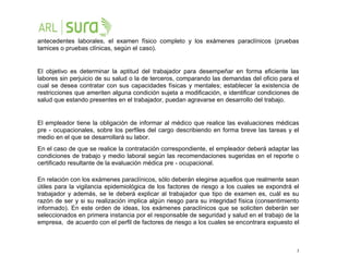 3
antecedentes laborales, el examen físico completo y los exámenes paraclínicos (pruebas
tamices o pruebas clínicas, según el caso).
El objetivo es determinar la aptitud del trabajador para desempeñar en forma eficiente las
labores sin perjuicio de su salud o la de terceros, comparando las demandas del oficio para el
cual se desea contratar con sus capacidades físicas y mentales; establecer la existencia de
restricciones que ameriten alguna condición sujeta a modificación, e identificar condiciones de
salud que estando presentes en el trabajador, puedan agravarse en desarrollo del trabajo.
El empleador tiene la obligación de informar al médico que realice las evaluaciones médicas
pre - ocupacionales, sobre los perfiles del cargo describiendo en forma breve las tareas y el
medio en el que se desarrollará su labor.
En el caso de que se realice la contratación correspondiente, el empleador deberá adaptar las
condiciones de trabajo y medio laboral según las recomendaciones sugeridas en el reporte o
certificado resultante de la evaluación médica pre - ocupacional.
En relación con los exámenes paraclínicos, sólo deberán elegirse aquellos que realmente sean
útiles para la vigilancia epidemiológica de los factores de riesgo a los cuales se expondrá el
trabajador y además, se le deberá explicar al trabajador que tipo de examen es, cuál es su
razón de ser y si su realización implica algún riesgo para su integridad física (consentimiento
informado). En este orden de ideas, los exámenes paraclínicos que se soliciten deberán ser
seleccionados en primera instancia por el responsable de seguridad y salud en el trabajo de la
empresa, de acuerdo con el perfil de factores de riesgo a los cuales se encontrara expuesto el
 