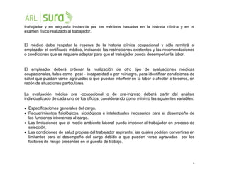 4
trabajador y en segunda instancia por los médicos basados en la historia clínica y en el
examen físico realizado al trabajador.
El médico debe respetar la reserva de la historia clínica ocupacional y sólo remitirá al
empleador el certificado médico, indicando las restricciones existentes y las recomendaciones
o condiciones que se requiere adaptar para que el trabajador pueda desempeñar la labor.
El empleador deberá ordenar la realización de otro tipo de evaluaciones médicas
ocupacionales, tales como post - incapacidad o por reintegro, para identificar condiciones de
salud que puedan verse agravadas o que puedan interferir en la labor o afectar a terceros, en
razón de situaciones particulares.
La evaluación médica pre -ocupacional o de pre-ingreso deberá partir del análisis
individualizado de cada uno de los oficios, considerando como mínimo las siguientes variables:
 Especificaciones generales del cargo.
 Requerimientos fisiológicos, sicológicos e intelectuales necesarios para el desempeño de
las funciones inherentes al cargo.
 Las limitaciones que el medio ambiente laboral pueda imponer al trabajador en proceso de
selección.
 Las condiciones de salud propias del trabajador aspirante, las cuales podrían convertirse en
limitantes para el desempeño del cargo debido a que pueden verse agravadas por los
factores de riesgo presentes en el puesto de trabajo.
 