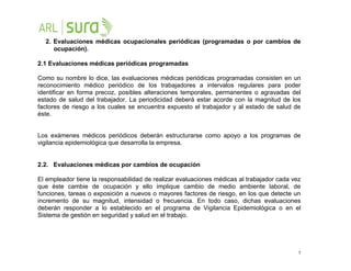 5
2. Evaluaciones médicas ocupacionales periódicas (programadas o por cambios de
ocupación).
2.1 Evaluaciones médicas periódicas programadas
Como su nombre lo dice, las evaluaciones médicas periódicas programadas consisten en un
reconocimiento médico periódico de los trabajadores a intervalos regulares para poder
identificar en forma precoz, posibles alteraciones temporales, permanentes o agravadas del
estado de salud del trabajador. La periodicidad deberá estar acorde con la magnitud de los
factores de riesgo a los cuales se encuentra expuesto el trabajador y al estado de salud de
éste.
Los exámenes médicos periódicos deberán estructurarse como apoyo a los programas de
vigilancia epidemiológica que desarrolla la empresa.
2.2. Evaluaciones médicas por cambios de ocupación
El empleador tiene la responsabilidad de realizar evaluaciones médicas al trabajador cada vez
que éste cambie de ocupación y ello implique cambio de medio ambiente laboral, de
funciones, tareas o exposición a nuevos o mayores factores de riesgo, en los que detecte un
incremento de su magnitud, intensidad o frecuencia. En todo caso, dichas evaluaciones
deberán responder a lo establecido en el programa de Vigilancia Epidemiológica o en el
Sistema de gestión en seguridad y salud en el trabajo.
 