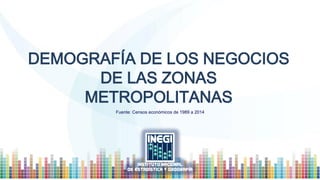 DEMOGRAFÍA DE LOS NEGOCIOS
DE LAS ZONAS
METROPOLITANAS
Fuente: Censos económicos de 1989 a 2014
 
