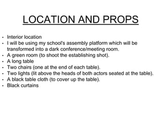 LOCATION AND PROPS 
• Interior location 
• I will be using my school's assembly platform which will be 
transformed into a dark conference/meeting room. 
• A green room (to shoot the establishing shot). 
• A long table 
• Two chairs (one at the end of each table). 
• Two lights (lit above the heads of both actors seated at the table). 
• A black table cloth (to cover up the table). 
• Black curtains 
 