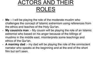 ACTORS AND THEIR 
ROLES 
• Me :- I will be playing the role of the moderate muslim who 
challenges the concept of Islamic extremism using references from 
the ethics and teaches of the Holy Qur'an. 
• My cousin/a man :- My cousin will be playing the role of an Islamic 
extremist who based on his anger because of the killings of 
muslims in the middle east, misinterprets some teachings and 
ethics of the Qur'an. 
• A man/my dad :- my dad will be playing the role of the omniscient 
narrator who speaks at the beginning and at the end of the short 
film but isn't seen. 
 