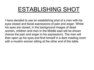 ESTABLISHING SHOT 
I have decided to use an establishing shot of a man with his 
eyes closed and facial expressions of pain and anger. Whilst 
his eyes are closed, in the background images of dead 
women, children and men In the Middle east will be shown 
(hence the pain and anger in his expression). The man will 
then open up his eyes and find himself in a dark meeting room 
with a muslim woman sitting at the other end of the table. 
 