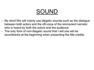 SOUND 
• My short film will mainly use diegetic sounds such as the dialogue 
between both actors and the off-voice of the omniscient narrator 
who is heard by both the actors and the audience. 
• The only form of non-diegetic sound that I will use will be 
soundtracks at the beginning when presenting the title credits. 
 