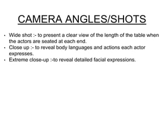 CAMERA ANGLES/SHOTS 
• Wide shot :- to present a clear view of the length of the table when 
the actors are seated at each end. 
• Close up :- to reveal body languages and actions each actor 
expresses. 
• Extreme close-up :-to reveal detailed facial expressions. 
