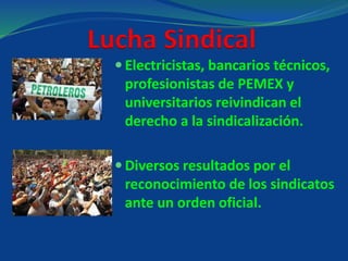 Lucha Sindical
 Electricistas, bancarios técnicos,
profesionistas de PEMEX y
universitarios reivindican el
derecho a la sindicalización.
 Diversos resultados por el
reconocimiento de los sindicatos
ante un orden oficial.
 