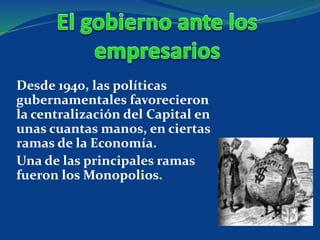 Desde 1940, las políticas
gubernamentales favorecieron
la centralización del Capital en
unas cuantas manos, en ciertas
ramas de la Economía.
Una de las principales ramas
fueron los Monopolios.
 