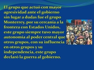 El grupo que actuó con mayor
agresividad ante el gobierno
sin lugar a dudas fue el grupo
Monterrey, por su cercanía a la
frontera con Estados Unidos,
este grupo siempre tuvo mayor
autonomía al poder central que
otros grupos, con su influencia
en otros grupos y su
independencia, este grupo
declaró la guerra al gobierno.
 