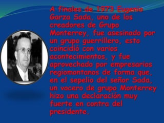 A finales de 1973 Eugenio
Garza Sada, uno de los
creadores de Grupo
Monterrey, fue asesinado por
un grupo guerrillero, esto
coincidió con varios
acontecimientos, y fue
aprovechado por empresarios
regiomontanos de forma que,
en el sepelio del señor Sada,
un vocero de grupo Monterrey
hizo una declaración muy
fuerte en contra del
presidente.
 