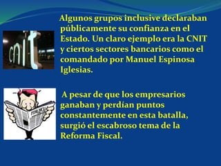 Algunos grupos inclusive declaraban
públicamente su confianza en el
Estado. Un claro ejemplo era la CNIT
y ciertos sectores bancarios como el
comandado por Manuel Espinosa
Iglesias.
A pesar de que los empresarios
ganaban y perdían puntos
constantemente en esta batalla,
surgió el escabroso tema de la
Reforma Fiscal.
 