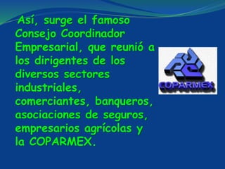 Así, surge el famoso
Consejo Coordinador
Empresarial, que reunió a
los dirigentes de los
diversos sectores
industriales,
comerciantes, banqueros,
asociaciones de seguros,
empresarios agrícolas y
la COPARMEX.
 