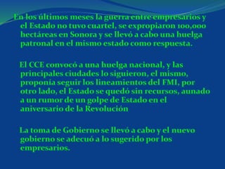 En los últimos meses la guerra entre empresarios y
el Estado no tuvo cuartel, se expropiaron 100,000
hectáreas en Sonora y se llevó a cabo una huelga
patronal en el mismo estado como respuesta.
El CCE convocó a una huelga nacional, y las
principales ciudades lo siguieron, el mismo,
proponía seguir los lineamientos del FMI, por
otro lado, el Estado se quedó sin recursos, aunado
a un rumor de un golpe de Estado en el
aniversario de la Revolución
La toma de Gobierno se llevó a cabo y el nuevo
gobierno se adecuó a lo sugerido por los
empresarios.
 