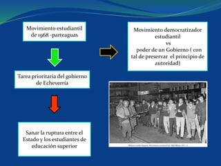 Movimiento estudiantil
de 1968 -parteaguas
Movimiento democratizador
estudiantil
vs
poder de un Gobierno ( con
tal de preservar el principio de
autoridad)
Tarea prioritaria del gobierno
de Echeverría
Sanar la ruptura entre el
Estado y los estudiantes de
educación superior
 