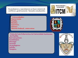 Se produjeron y reprodujeron un buen número de
conflictos genéricamente llamados estudiantiles
Universidades:
Nuevo León.
Puebla.
Sinaloa.
Guerrero.
Oaxaca.
Distrito Federal , entre otros
Visita de Luis Echeverría a la Universidad Autónoma
de Puebla.
San Luis potosí.
Guadalajara
Durango
Yucatán
Tecnológicos:
Saltillo
Tampico.
 