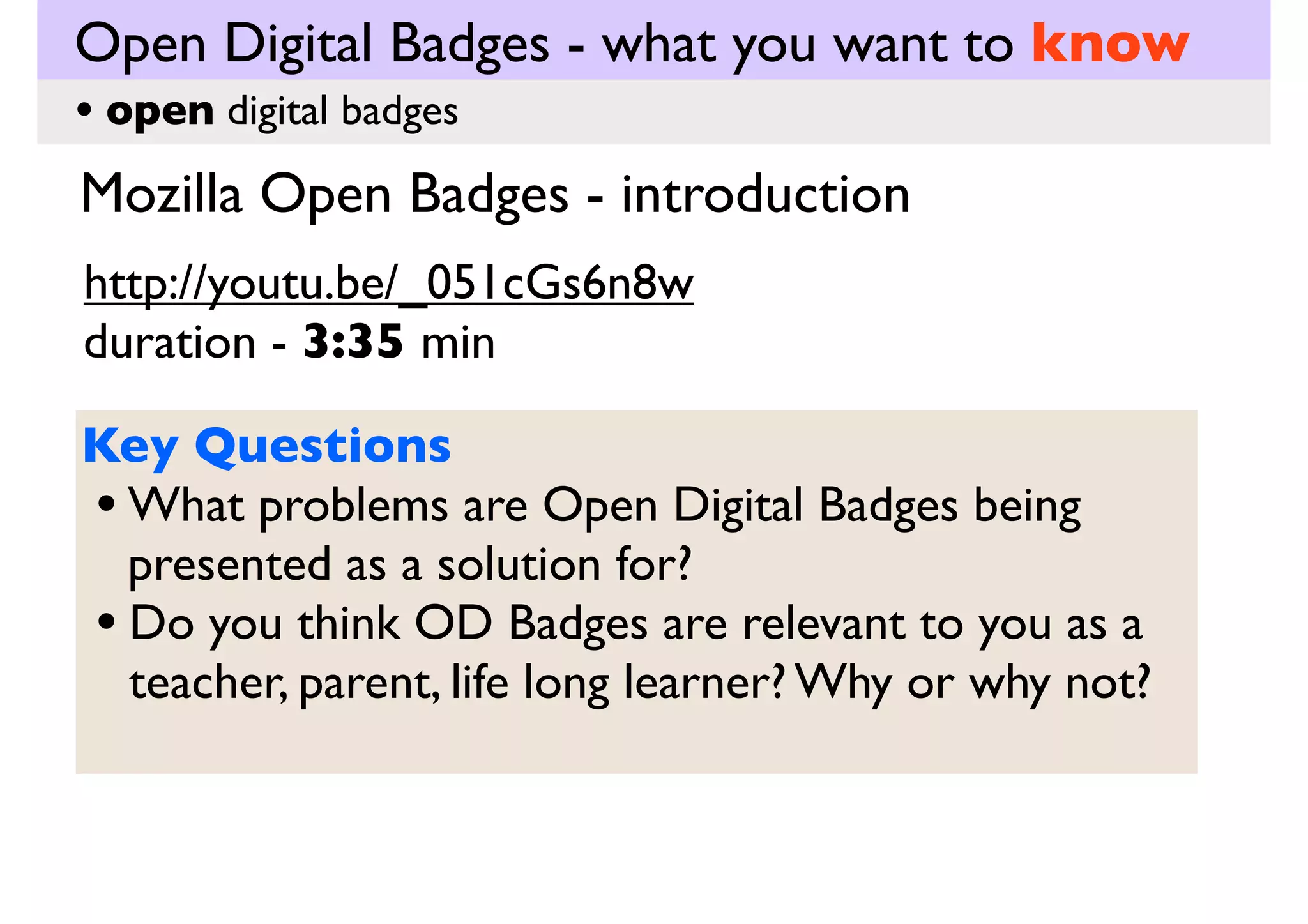 Open Digital Badges - what you want to know
• open digital badges

Mozilla Open Badges - introduction
http://youtu.be/_051cGs6n8w
duration - 3:35 min
Key Questions
• What problems are Open Digital Badges being
presented as a solution for?
• Do you think OD Badges are relevant to you as a
teacher, parent, life long learner? Why or why not?

 
