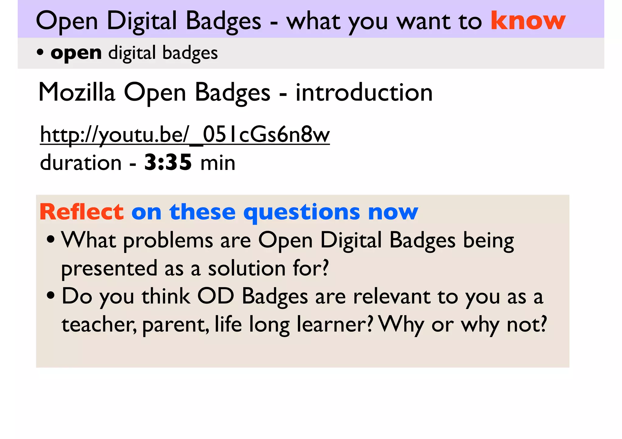Open Digital Badges - what you want to know
• open digital badges

Mozilla Open Badges - introduction
http://youtu.be/_051cGs6n8w
duration - 3:35 min
Reﬂect on these questions now
• What problems are Open Digital Badges being
presented as a solution for?
• Do you think OD Badges are relevant to you as a
teacher, parent, life long learner? Why or why not?

 