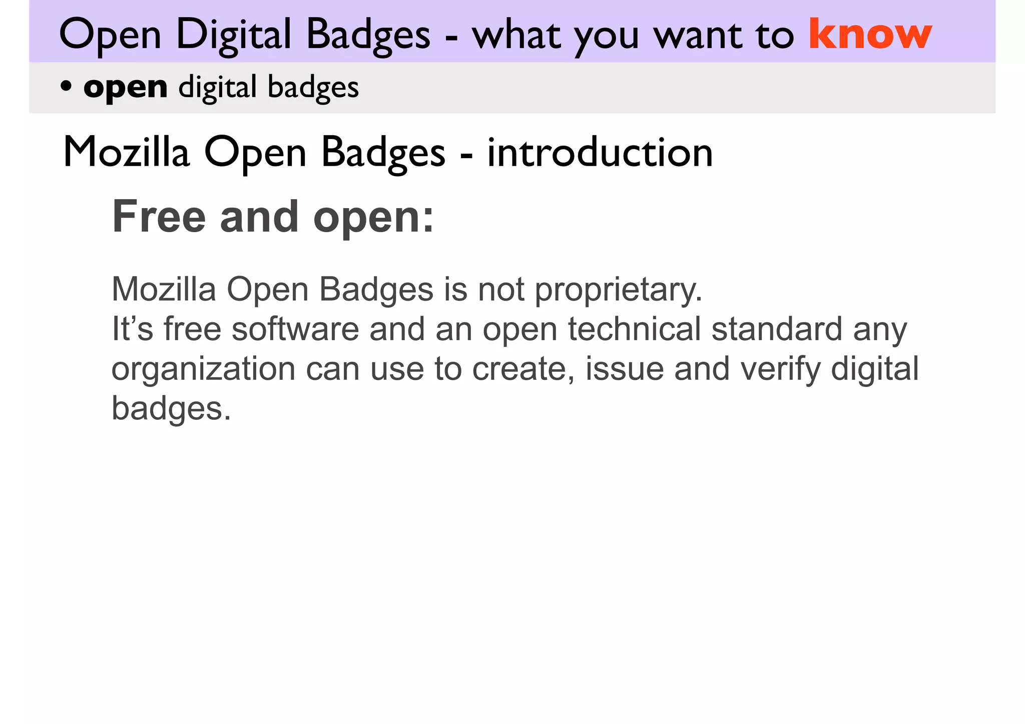 Open Digital Badges - what you want to know
• open digital badges

Mozilla Open Badges - introduction
Free and open:
Mozilla Open Badges is not proprietary.
It’s free software and an open technical standard any
organization can use to create, issue and verify digital
badges.

 