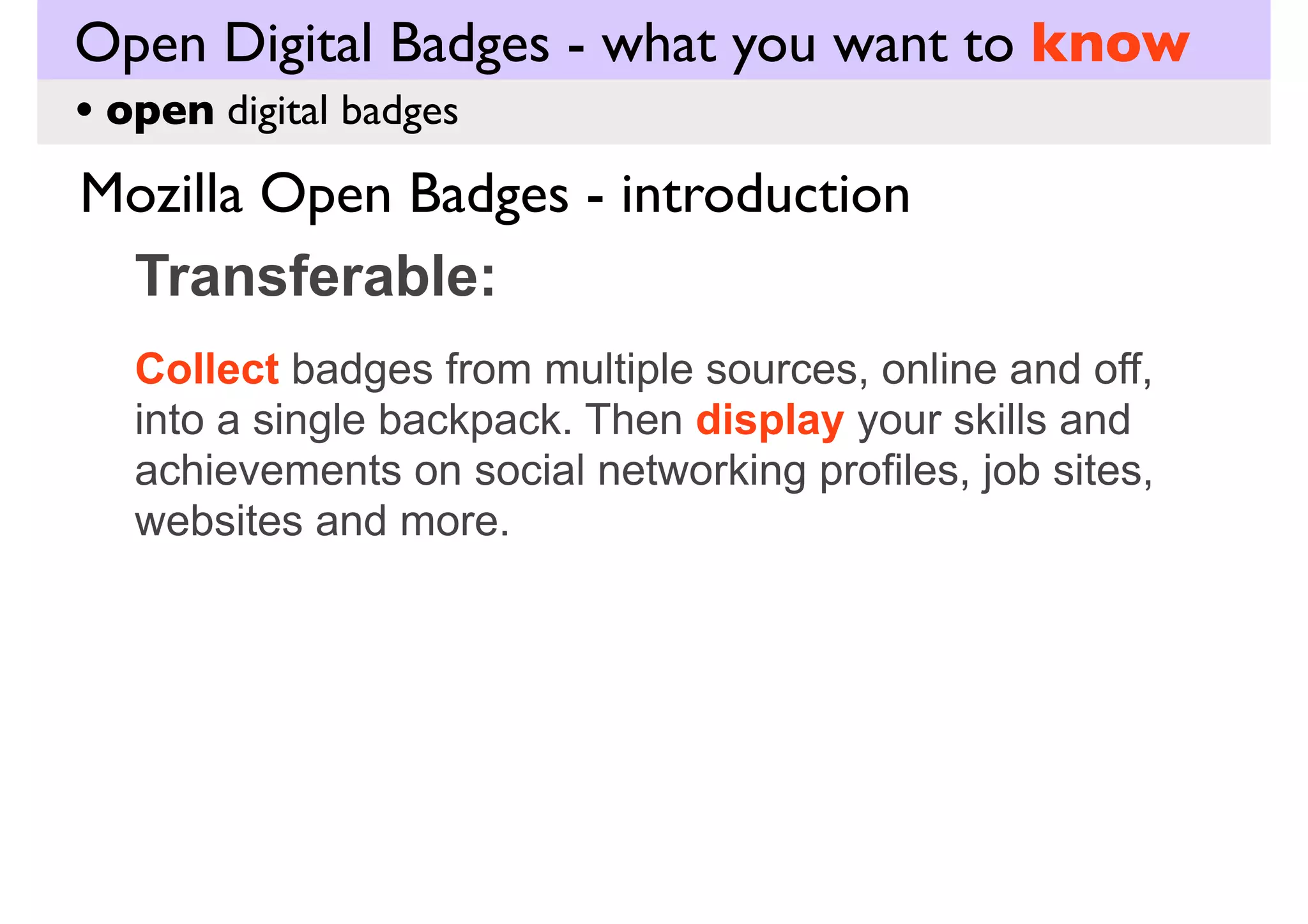 Open Digital Badges - what you want to know
• open digital badges

Mozilla Open Badges - introduction
Transferable:
Collect badges from multiple sources, online and off,
into a single backpack. Then display your skills and
achievements on social networking profiles, job sites,
websites and more.

 