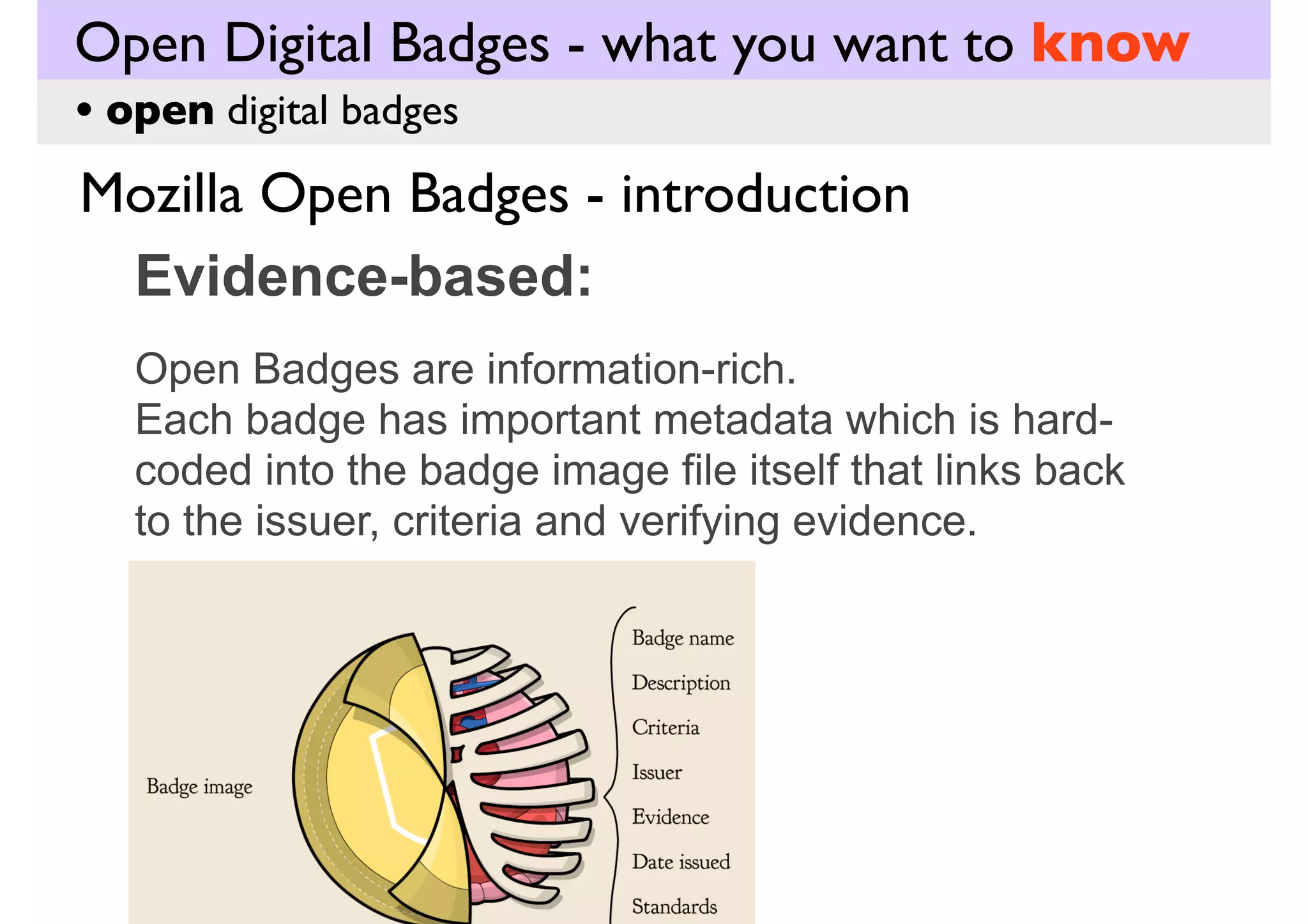 Open Digital Badges - what you want to know
• open digital badges

Mozilla Open Badges - introduction
Evidence-based:
Open Badges are information-rich.
Each badge has important metadata which is hardcoded into the badge image file itself that links back
to the issuer, criteria and verifying evidence.

 