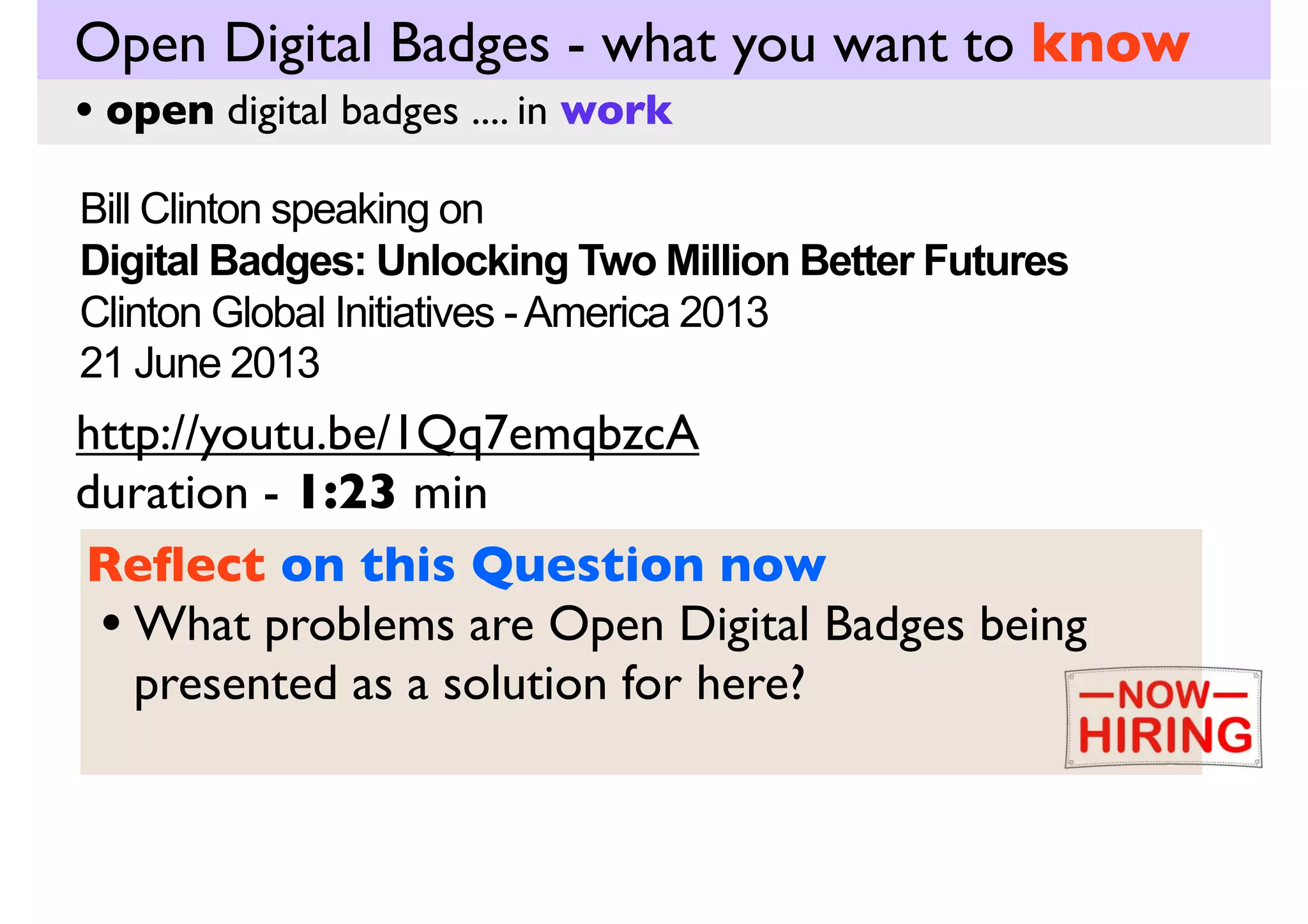Open Digital Badges - what you want to know
• open digital badges .... in work
Bill Clinton speaking on
Digital Badges: Unlocking Two Million Better Futures
Clinton Global Initiatives - America 2013
21 June 2013

http://youtu.be/1Qq7emqbzcA
duration - 1:23 min
Key Question
• What problems are Open Digital Badges being
presented as a solution for here?

Digital Badges: Unlocking Two Million Better Futures - CGI America 2013. (2013). Retrieved from http://www.youtube.com/watch?
v=1Qq7emqbzcA&feature=youtube_gdata_player

 