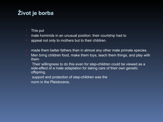 Život je borba This put male hominids in an unusual position: their courtship had to appeal not only to mothers but to their children.  made them better fathers than in almost any other male primate species.  Men bring children food, make them toys, teach them things, and play with them Their willingness to do this even for step-children could be viewed as a side-effect of a male adaptation for taking care of their own genetic offspring.  support and protection of step-children was the norm in the Pleistocene. 