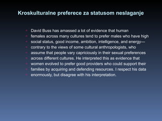 Kroskulturalne preferece za statusom neslaganje David Buss has amassed a lot of evidence that human females across many cultures tend to prefer males who have high social status, good income, ambition, intelligence, and energy— contrary to the views of some cultural anthropologists, who assume that people vary capriciously in their sexual preferences across different cultures. He interpreted this as evidence that women evolved to prefer good providers who could support their families by acquiring and defending resources. I respect his data enormously, but disagree with his interpretation. 