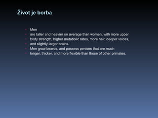 Život je borba Men are taller and heavier on average than women, with more upper body strength, higher metabolic rates, more hair, deeper voices, and slightly larger brains. Men grow beards, and possess penises that are much longer, thicker, and more flexible than those of other primates. 