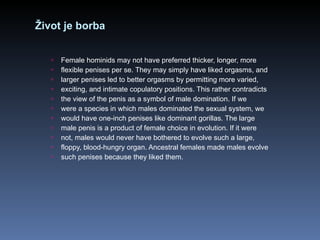 Život je borba Female hominids may not have preferred thicker, longer, more flexible penises per se. They may simply have liked orgasms, and larger penises led to better orgasms by permitting more varied, exciting, and intimate copulatory positions. This rather contradicts the view of the penis as a symbol of male domination. If we were a species in which males dominated the sexual system, we would have one-inch penises like dominant gorillas. The large male penis is a product of female choice in evolution. If it were not, males would never have bothered to evolve such a large, floppy, blood-hungry organ. Ancestral females made males evolve such penises because they liked them. 