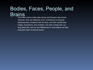 Bodies, Faces, People, and Brains informative about male mate choice and female mate choice. However, they are relatively minor contributors to physical attractiveness compared with the face, and with overall body height, proportions, and condition. Our lack of body hair, our long head hair, and our sex differences in musculature are also important signs of sexual choice. 