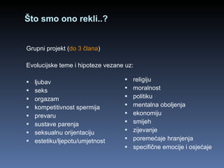 Što smo ono rekli..? Grupni projekt ( do 3 člana ) Evolucijske teme i hipoteze vezane uz: ljubav seks orgazam  kompetitivnost spermija prevaru sustave parenja seksualnu orijentaciju estetiku/ljepotu/umjetnost religiju moralnost politiku mentalna oboljenja ekonomiju smijeh zijevanje poremećaje hranjenja specifične emocije i osjećaje   