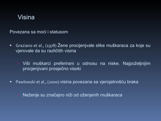 Visina Povezana sa moći i statusom   Graziano et al., (1978)  Žene procijenjvale slike muškaraca za koje su vjerovale da su različitih visina Viši muškarci preferirani u odnosu na niske. Najpoželjnijim procjenjivani prosječno visoki   Pawlowski et al., (2000)  visina povezana sa vjerojatnošću braka Neženje su značajno niži od oženjenih muškaraca   