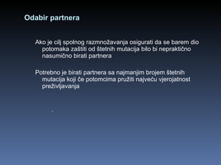 Odabir partnera Ako je cilj spolnog razmnožavanja osigurati da se barem dio potomaka zaštiti od štetnih mutacija bilo bi nepraktično nasumično birati partnera  Potrebno je birati partnera sa najmanjim brojem štetnih mutacija koji če potomcima pružiti najveću vjerojatnost preživljavanja . 