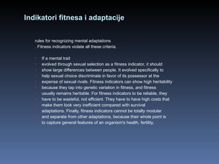 Indikatori fitnesa i adaptacije rules for recognizing mental adaptations . Fitness indicators violate all these criteria. If a mental trait evolved through sexual selection as a fitness indicator, it should show large differences between people. It evolved specifically to help sexual choice discriminate in favor of its possessor at the expense of sexual rivals. Fitness indicators can show high heritability because they tap into genetic variation in fitness, and fitness usually remains heritable. For fitness indicators to be reliable, they have to be wasteful, not efficient. They have to have high costs that make them look very inefficient compared with survival adaptations. Finally, fitness indicators cannot be totally modular and separate from other adaptations, because their whole point is to capture general features of an organism's health, fertility, 