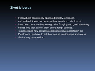 Život je borba If individuals consistently appeared healthy, energetic, and well-fed, it was not because they were born rich. It must have been because they were good at foraging and good at making friends who took care of them during rough patches. To understand how sexual selection may have operated in the Pleistocene, we have to ask how sexual relationships and sexual choice may have worked. 