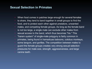 Sexual Selection in Primates When food comes in patches large enough for several females to share, they tend to band together in small groups to find the food, and to protect each other against predators, unwanted males, and competing female groups. As long as the female band is not too large, a single male can exclude other males from sexual access to the band, which thus becomes "his." This "harem system" of single-male polygyny is fairly common in primates, being found in hamadryas baboons, colobus monkeys, some langurs, and gorillas. The competition between males to guard the female groups creates very strong sexual selection pressures for male size, strength, aggressiveness, and large canine teeth. 