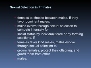Sexual Selection in Primates females to choose between males. If they favor dominant males, males evolve through sexual selection to compete intensely for social status by individual force or by forming coalitions. If females favor kind males, males evolve through sexual selection to groom females, protect their offspring, and guard them from other males. 