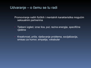 Udvaranje – o čemu se tu radi Promoviranje naših fizičkih i mentalnih karakteristika mogućim seksualnim partnerima  Tjelesni izgled, izraz lica, put, razina energije, specifične vještine Kreativnost, priče, riješavanje problema, socijalizacija, smisao za humor, empatija, vokabular 