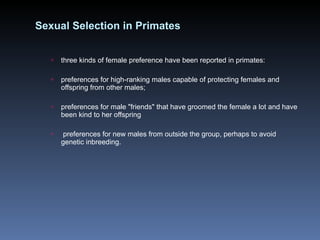 Sexual Selection in Primates three kinds of female preference have been reported in primates: preferences for high-ranking males capable of protecting females and offspring from other males; preferences for male "friends" that have groomed the female a lot and have been kind to her offspring preferences for new males from outside the group, perhaps to avoid genetic inbreeding. 