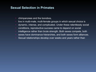 Sexual Selection in Primates chimpanzees and the bonobos, live in multi-male, multi-female groups in which sexual choice is dynamic, intense, and complicated. Under these relentlessly social conditions, reproductive success came to depend on social intelligence rather than brute strength. Both sexes compete, both sexes have dominance hierarchies, and both sexes form alliances. Sexual relationships develop over weeks and years rather than 